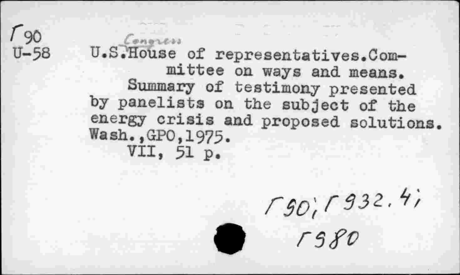 ﻿r 90 u-5S
U.S.'House of representatives.Committee on ways and. means.
Summary of testimony presented, by panelists on the subject of the energy crisis and. proposed, solutions. Wash.,GPO,1975.
VII, 51 p.